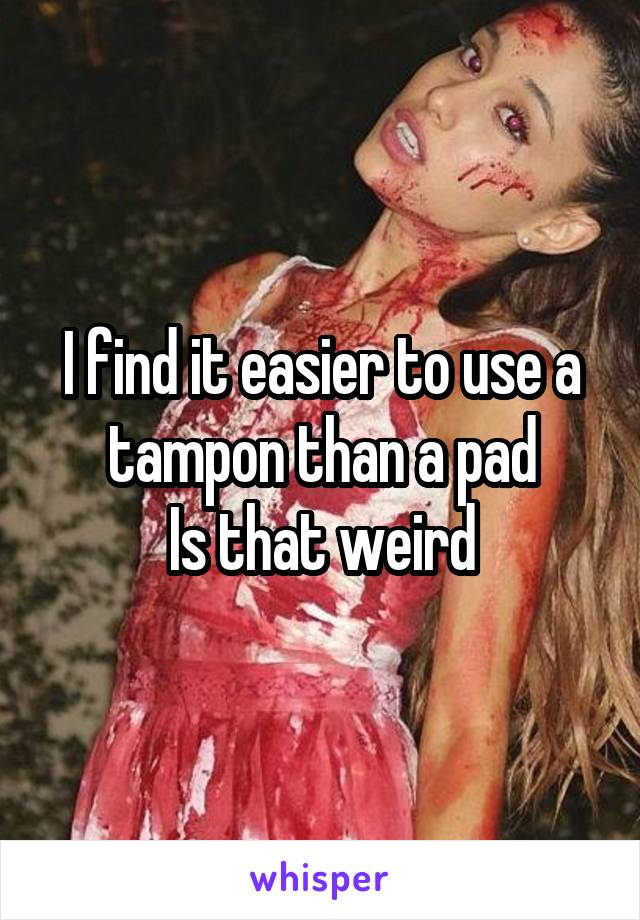 I find it easier to use a tampon than a pad
Is that weird