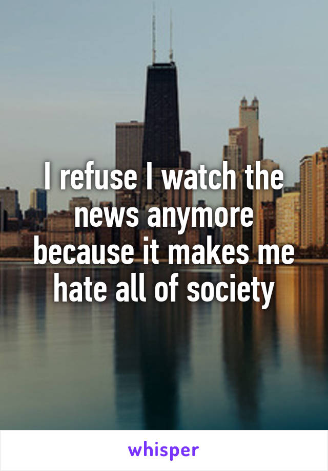 I refuse I watch the news anymore because it makes me hate all of society