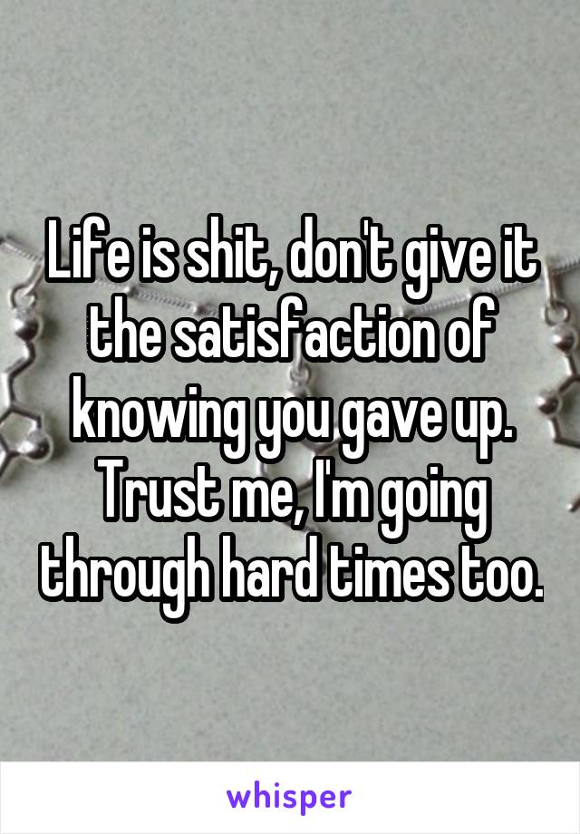 Life is shit, don't give it the satisfaction of knowing you gave up. Trust me, I'm going through hard times too.
