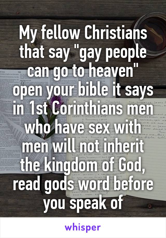 My fellow Christians that say "gay people can go to heaven" open your bible it says in 1st Corinthians men who have sex with men will not inherit the kingdom of God, read gods word before you speak of