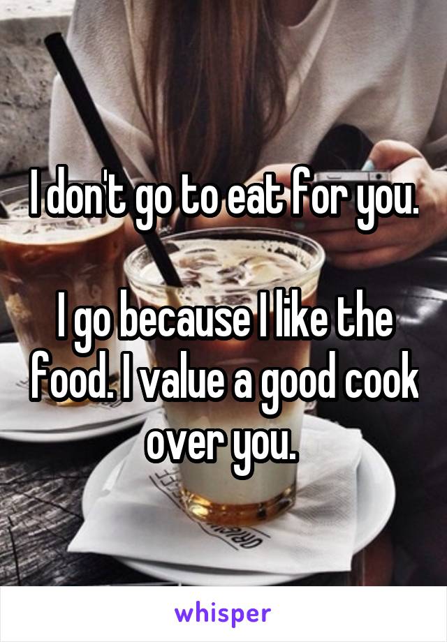 I don't go to eat for you. 
I go because I like the food. I value a good cook over you. 