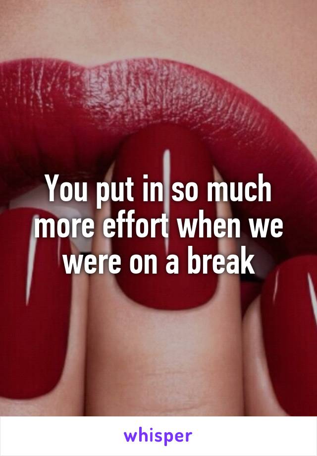 You put in so much more effort when we were on a break