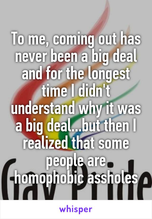 To me, coming out has never been a big deal and for the longest time I didn't understand why it was a big deal...but then I realized that some people are homophobic assholes
