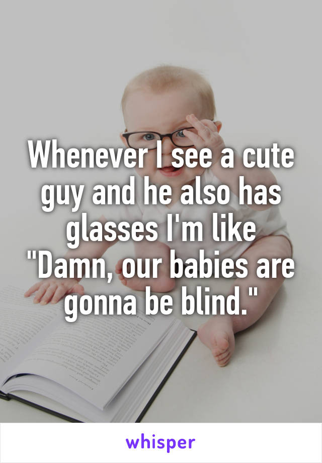 Whenever I see a cute guy and he also has glasses I'm like "Damn, our babies are gonna be blind."