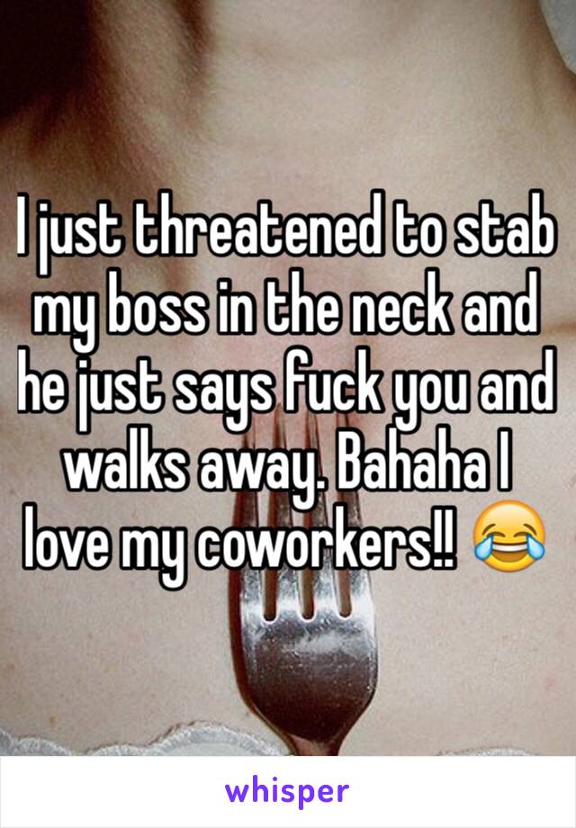 I just threatened to stab my boss in the neck and he just says fuck you and walks away. Bahaha I love my coworkers!! 😂