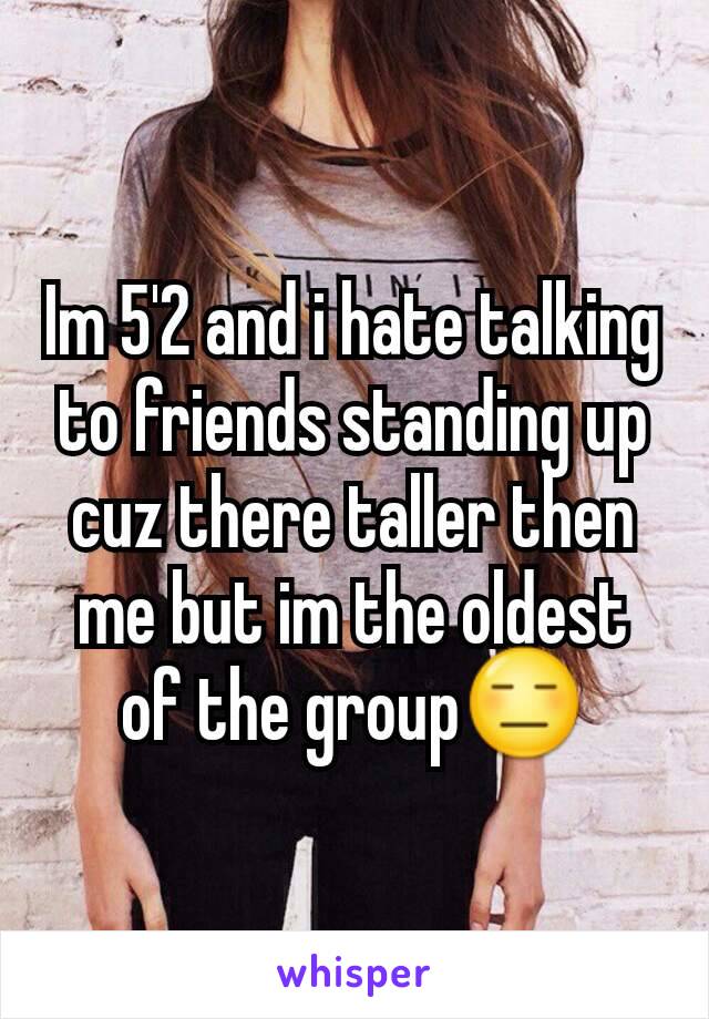 Im 5'2 and i hate talking to friends standing up cuz there taller then me but im the oldest of the group😑
