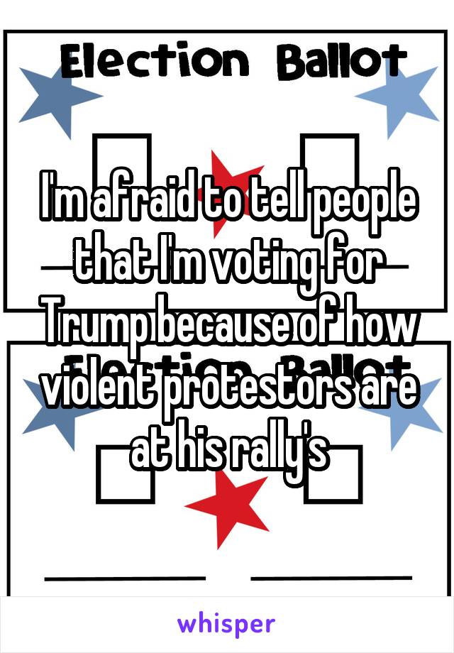 I'm afraid to tell people that I'm voting for Trump because of how violent protestors are at his rally's