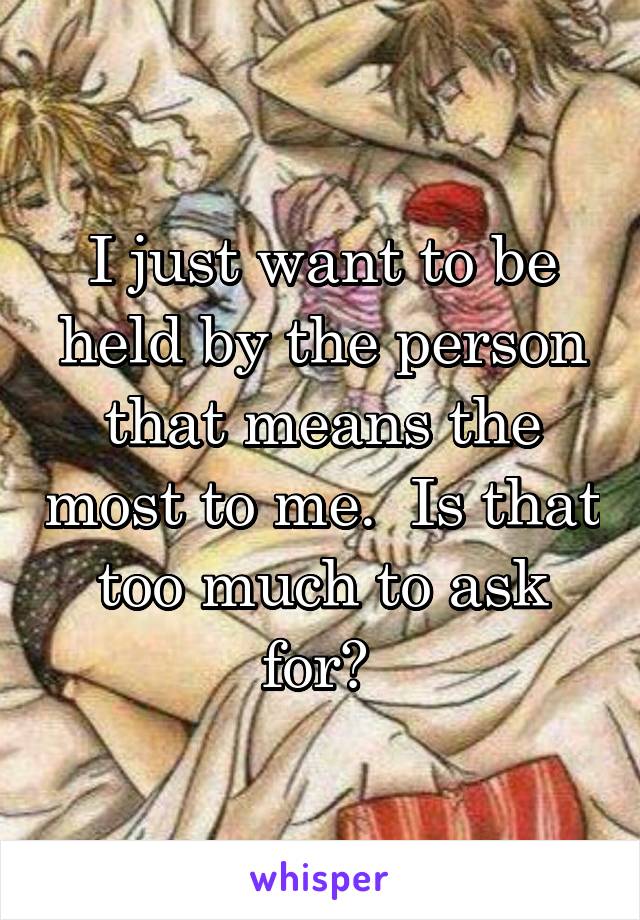 I just want to be held by the person that means the most to me.  Is that too much to ask for? 