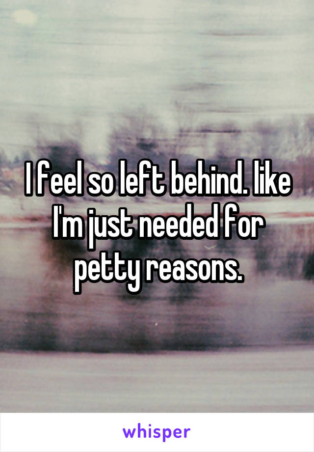 I feel so left behind. like I'm just needed for petty reasons.