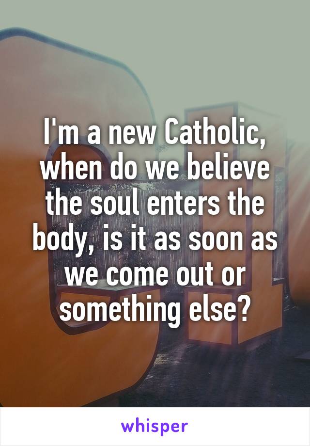 I'm a new Catholic, when do we believe the soul enters the body, is it as soon as we come out or something else?