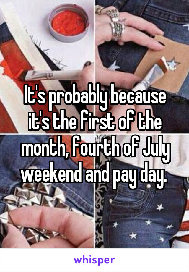It's probably because it's the first of the month, fourth of July weekend and pay day. 