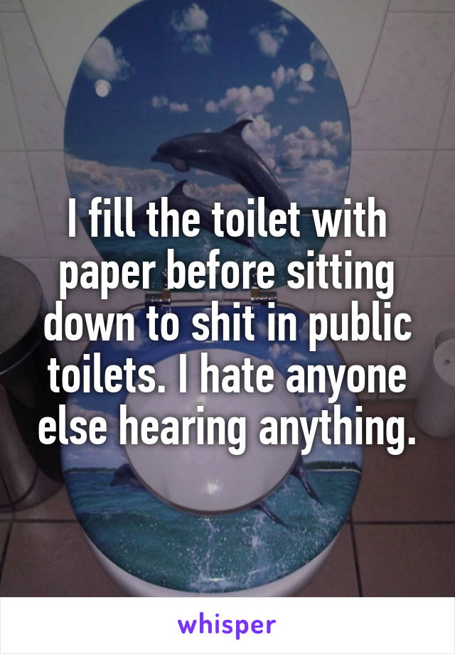 I fill the toilet with paper before sitting down to shit in public toilets. I hate anyone else hearing anything.