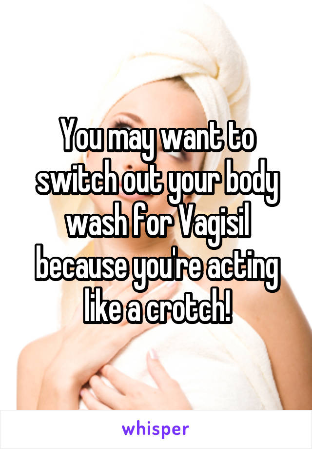 You may want to switch out your body wash for Vagisil because you're acting like a crotch!