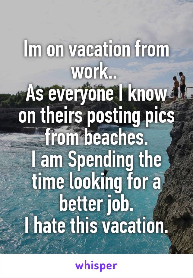 Im on vacation from work.. 
As everyone I know on theirs posting pics from beaches.
I am Spending the time looking for a better job.
I hate this vacation.