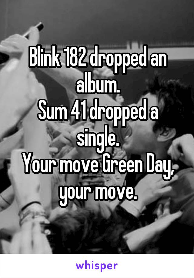 Blink 182 dropped an album.
Sum 41 dropped a single.
Your move Green Day, your move.
