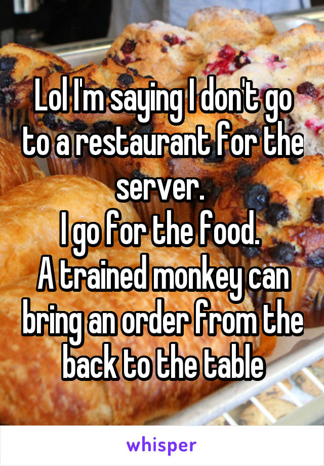 Lol I'm saying I don't go to a restaurant for the server. 
I go for the food. 
A trained monkey can bring an order from the back to the table