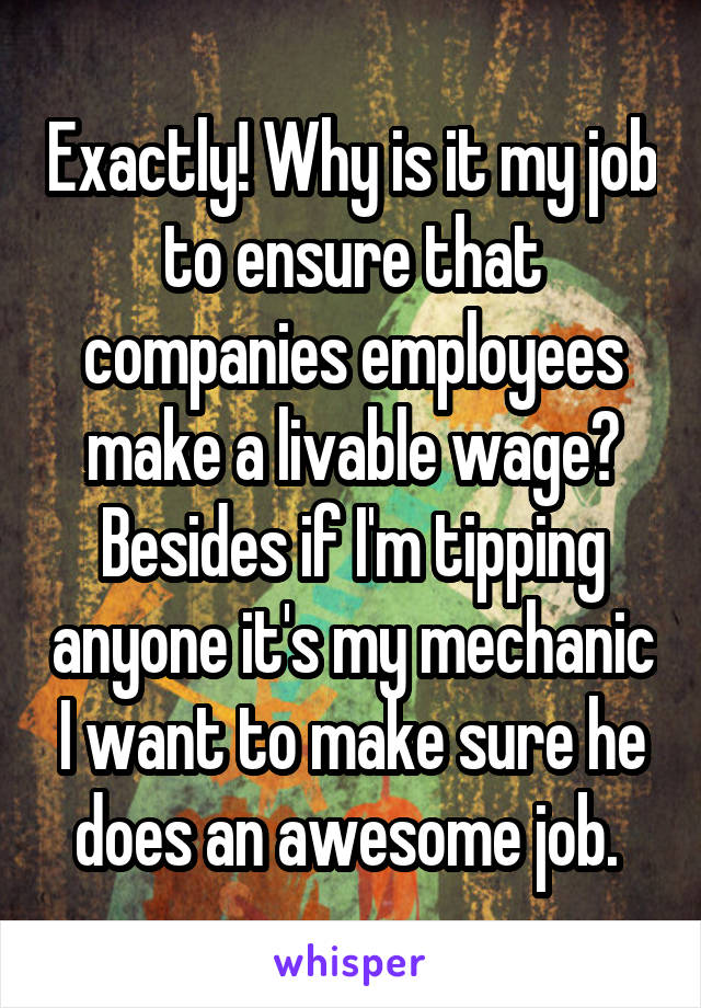 Exactly! Why is it my job to ensure that companies employees make a livable wage? Besides if I'm tipping anyone it's my mechanic I want to make sure he does an awesome job. 