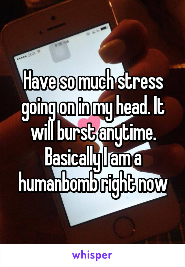 Have so much stress going on in my head. It will burst anytime. Basically I am a humanbomb right now