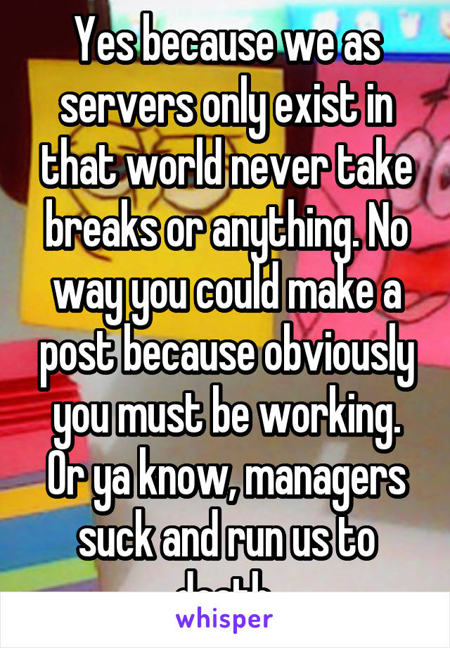 Yes because we as servers only exist in that world never take breaks or anything. No way you could make a post because obviously you must be working. Or ya know, managers suck and run us to death.