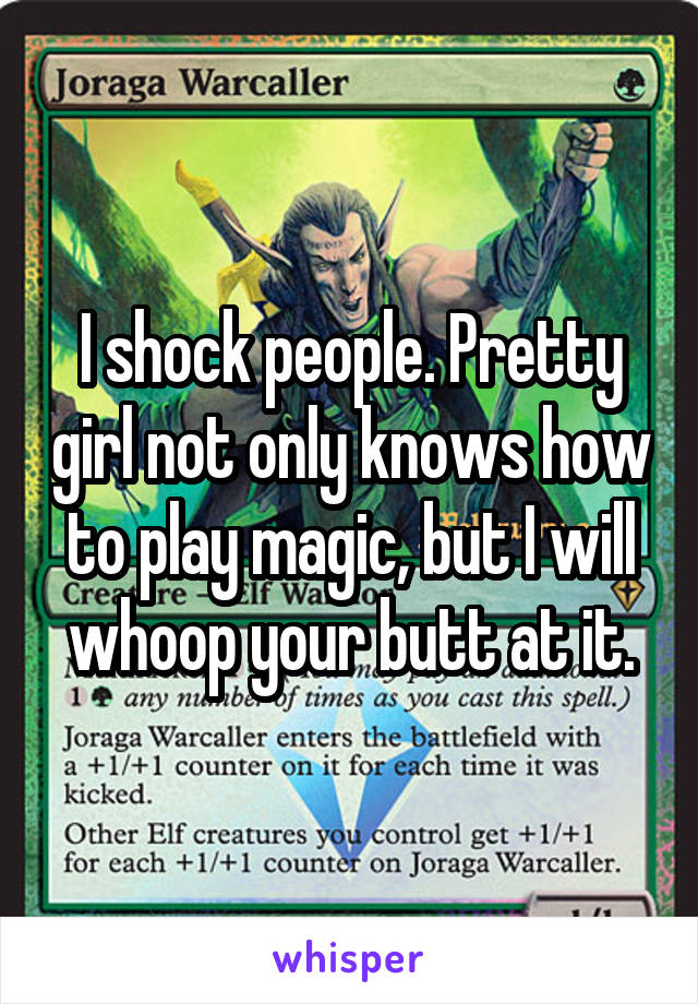 I shock people. Pretty girl not only knows how to play magic, but I will whoop your butt at it.