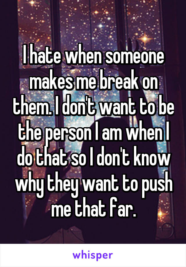 I hate when someone makes me break on them. I don't want to be the person I am when I do that so I don't know why they want to push me that far.