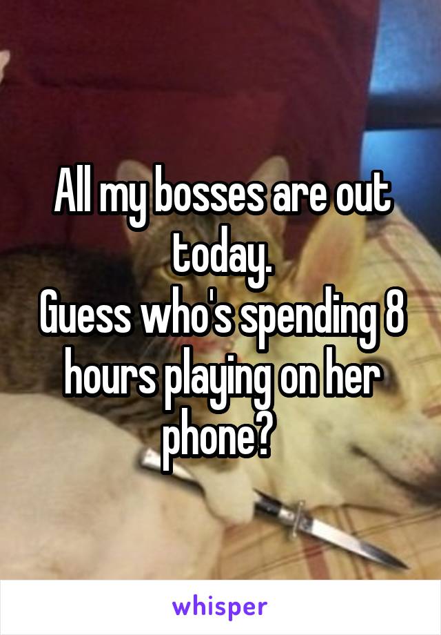 All my bosses are out today.
Guess who's spending 8 hours playing on her phone? 
