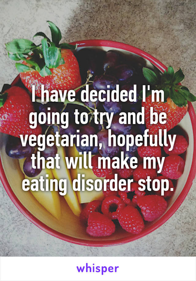 I have decided I'm going to try and be vegetarian, hopefully that will make my eating disorder stop.