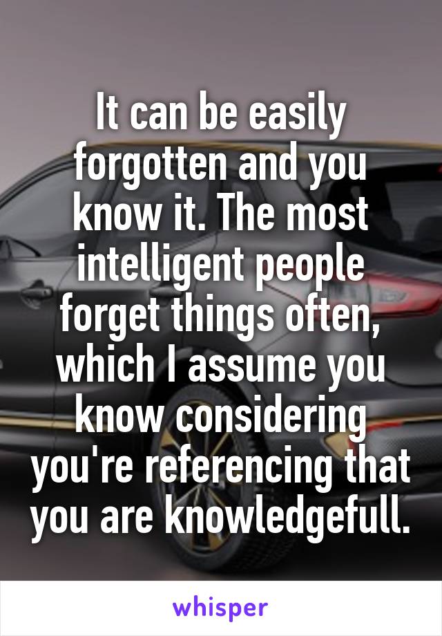 It can be easily forgotten and you know it. The most intelligent people forget things often, which I assume you know considering you're referencing that you are knowledgefull.