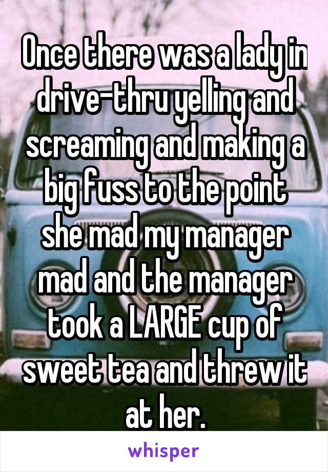 Once there was a lady in drive-thru yelling and screaming and making a big fuss to the point she mad my manager mad and the manager took a LARGE cup of sweet tea and threw it at her.