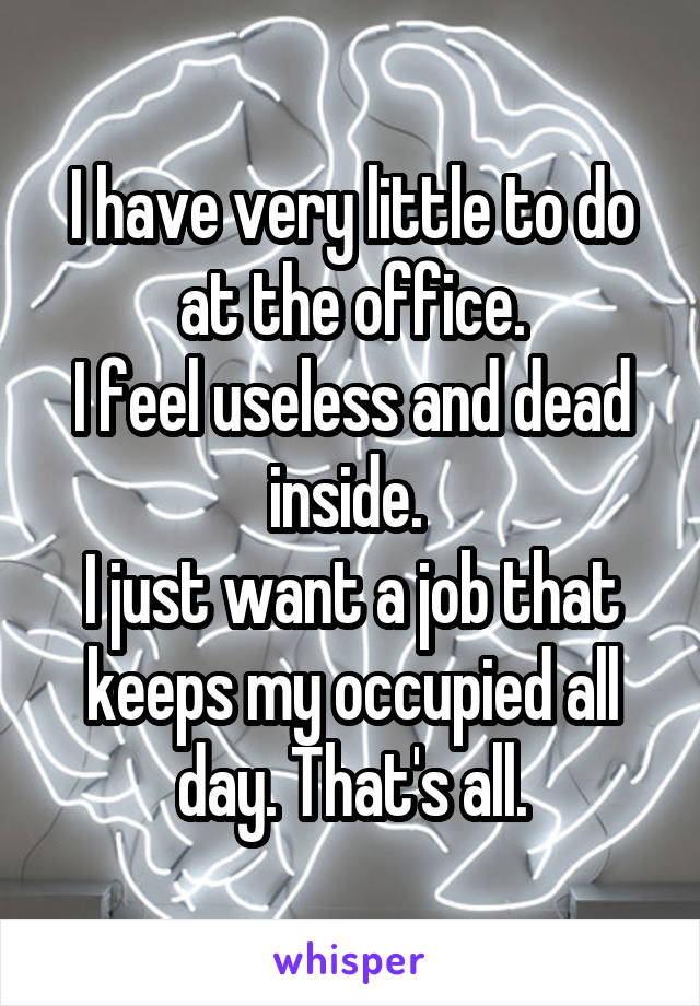 I have very little to do at the office.
I feel useless and dead inside. 
I just want a job that keeps my occupied all day. That's all.