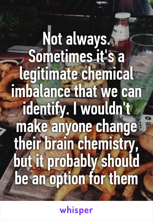 Not always. Sometimes it's a legitimate chemical imbalance that we can identify. I wouldn't make anyone change their brain chemistry, but it probably should be an option for them