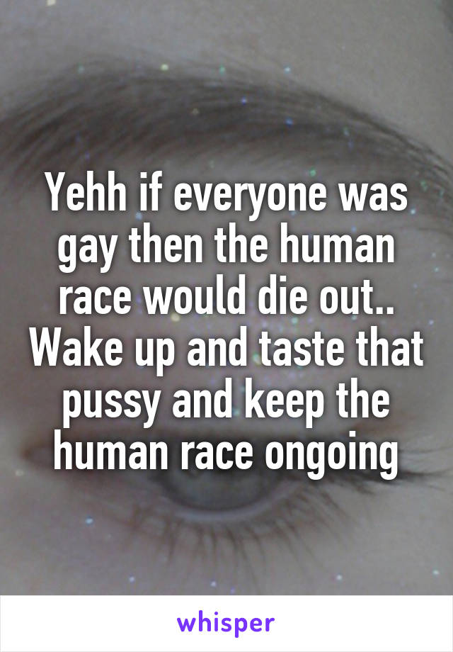 Yehh if everyone was gay then the human race would die out.. Wake up and taste that pussy and keep the human race ongoing
