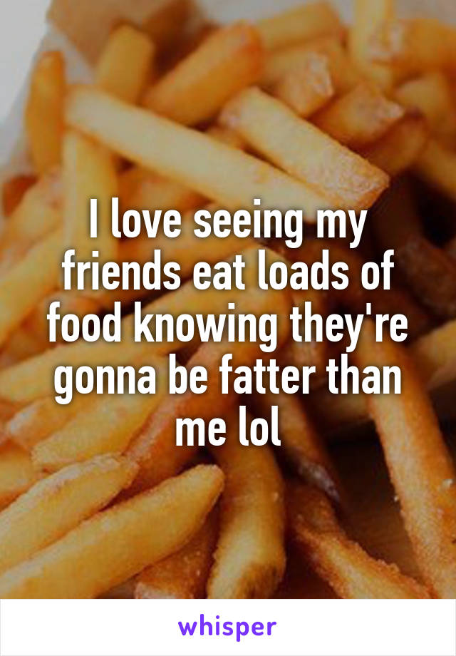 I love seeing my friends eat loads of food knowing they're gonna be fatter than me lol