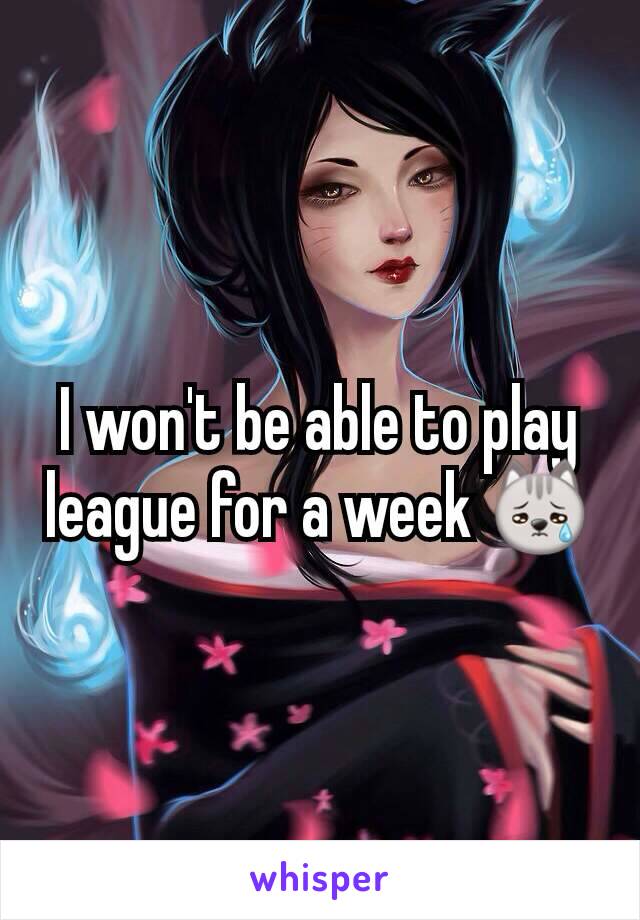 I won't be able to play league for a week 😿
