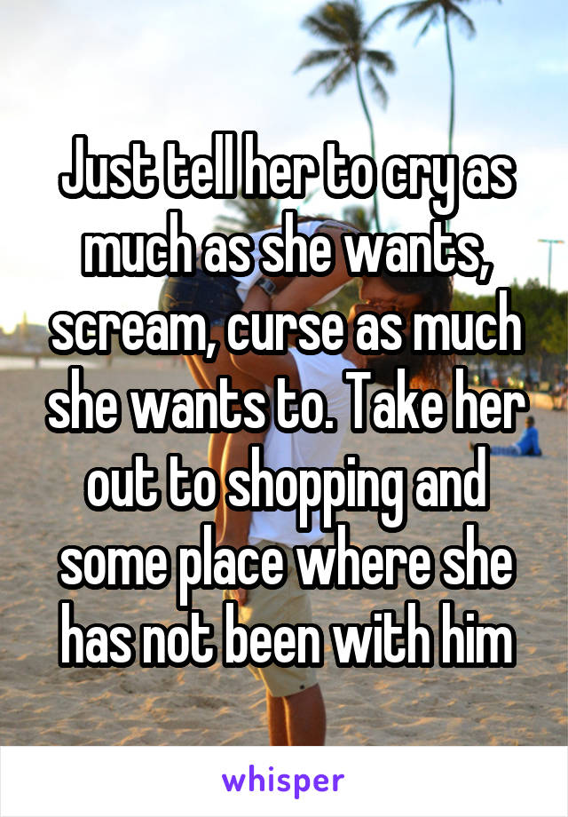 Just tell her to cry as much as she wants, scream, curse as much she wants to. Take her out to shopping and some place where she has not been with him