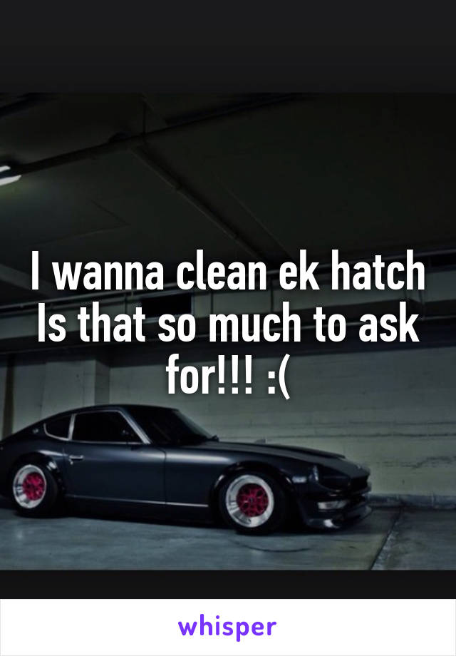 I wanna clean ek hatch Is that so much to ask for!!! :(