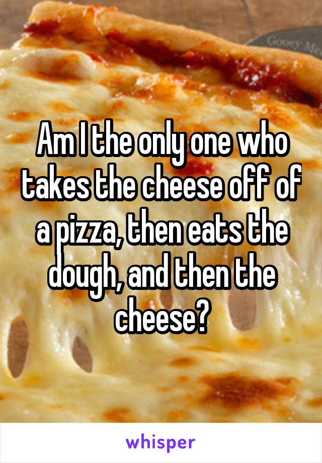 Am I the only one who takes the cheese off of a pizza, then eats the dough, and then the cheese?