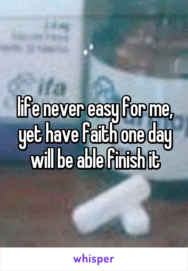 life never easy for me, yet have faith one day will be able finish it