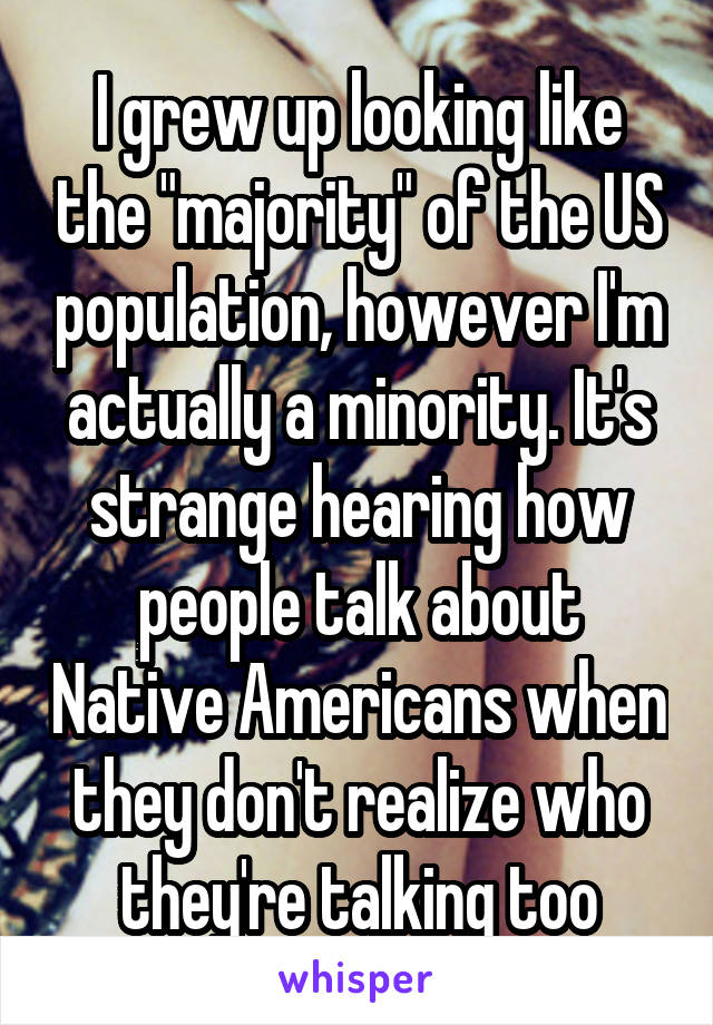 I grew up looking like the "majority" of the US population, however I'm actually a minority. It's strange hearing how people talk about Native Americans when they don't realize who they're talking too