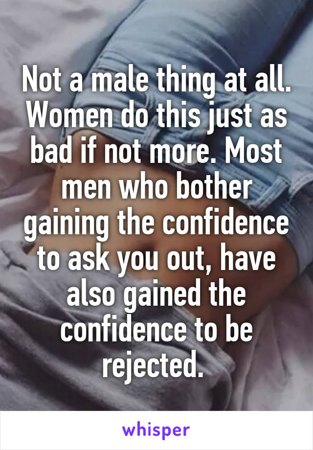 Not a male thing at all. Women do this just as bad if not more. Most men who bother gaining the confidence to ask you out, have also gained the confidence to be rejected. 