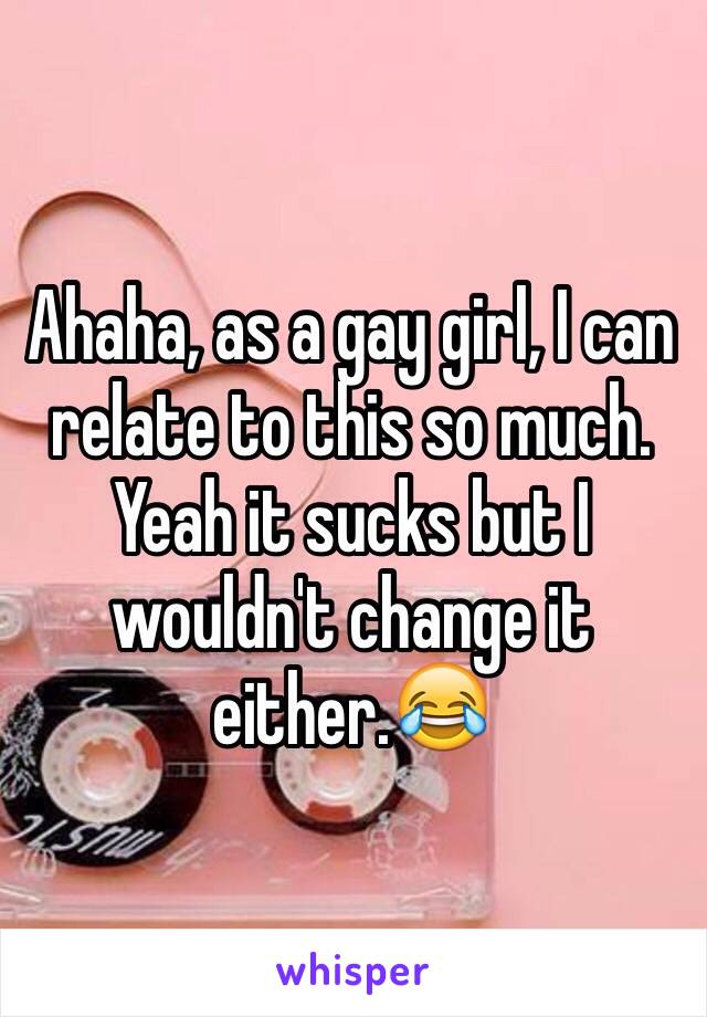 Ahaha, as a gay girl, I can relate to this so much. Yeah it sucks but I wouldn't change it either.😂