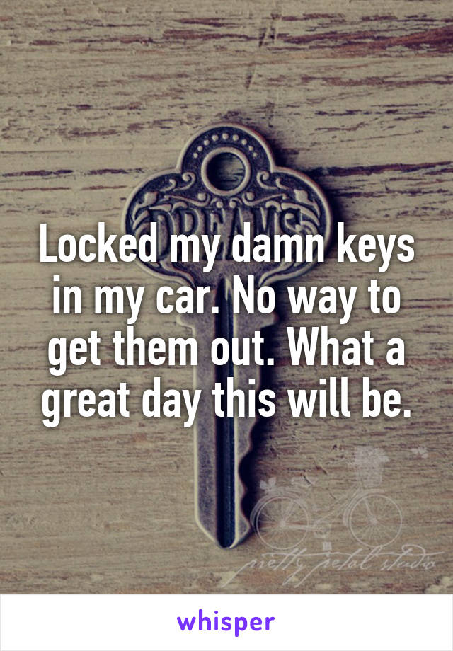 Locked my damn keys in my car. No way to get them out. What a great day this will be.