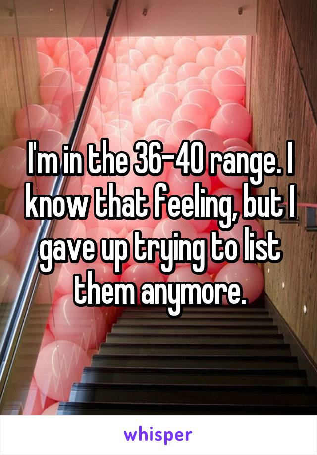 I'm in the 36-40 range. I know that feeling, but I gave up trying to list them anymore.