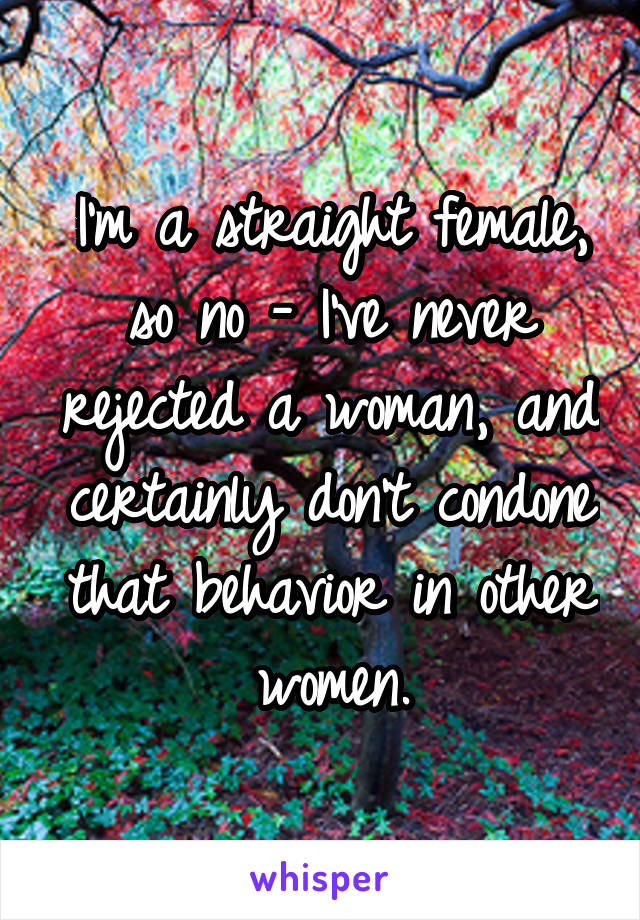 I'm a straight female, so no - I've never rejected a woman, and certainly don't condone that behavior in other women.