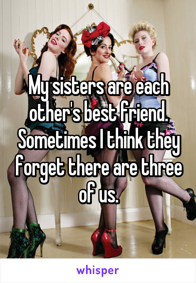 My sisters are each other's best friend. Sometimes I think they forget there are three of us.