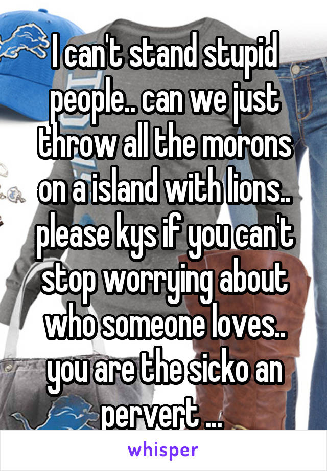 I can't stand stupid people.. can we just throw all the morons on a island with lions.. please kys if you can't stop worrying about who someone loves.. you are the sicko an pervert ... 