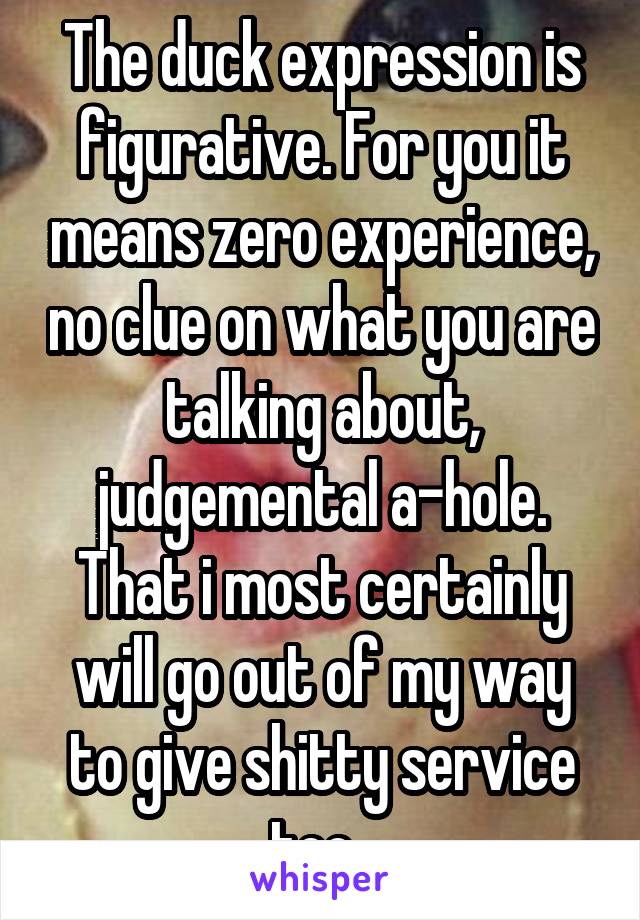 The duck expression is figurative. For you it means zero experience, no clue on what you are talking about, judgemental a-hole. That i most certainly will go out of my way to give shitty service too. 