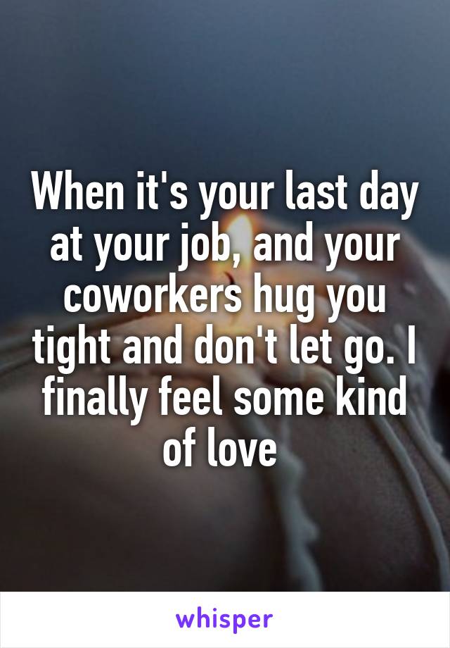 When it's your last day at your job, and your coworkers hug you tight and don't let go. I finally feel some kind of love 