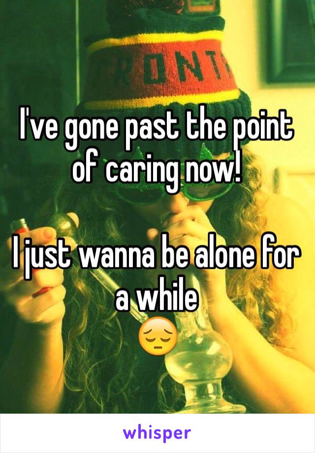I've gone past the point of caring now! 

I just wanna be alone for a while 
😔