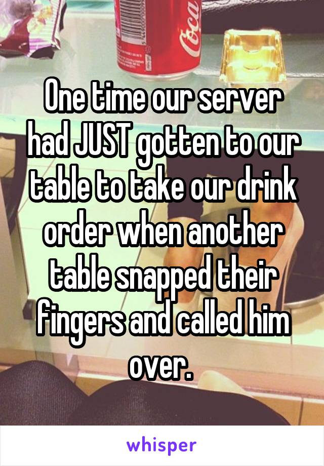 One time our server had JUST gotten to our table to take our drink order when another table snapped their fingers and called him over. 